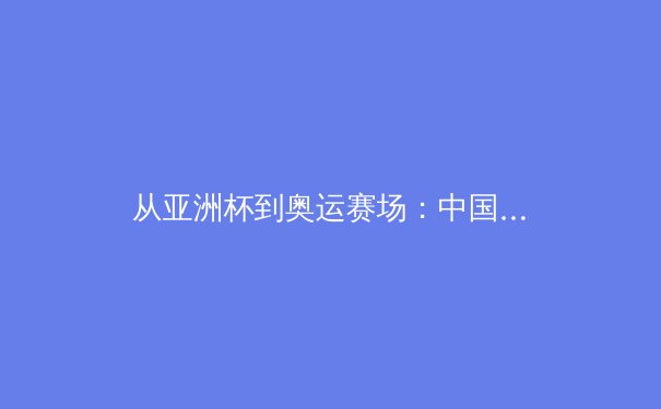 从亚洲杯到奥运赛场：中国体育战略转型的深层逻辑与未来挑战 - 4